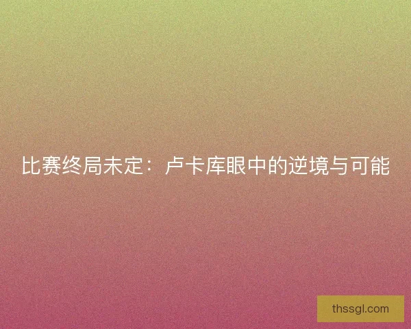 比赛终局未定：卢卡库眼中的逆境与可能