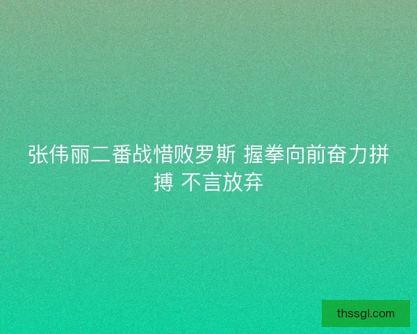 张伟丽二番战惜败罗斯 握拳向前奋力拼搏 不言放弃