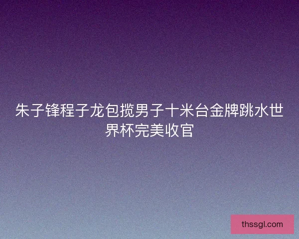 朱子锋程子龙包揽男子十米台金牌跳水世界杯完美收官