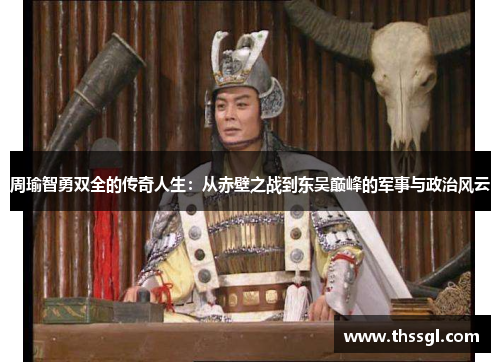 周瑜智勇双全的传奇人生：从赤壁之战到东吴巅峰的军事与政治风云